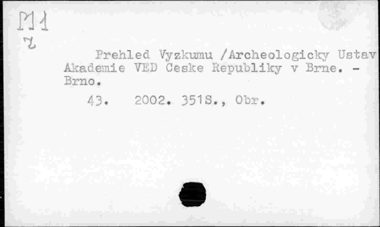 ﻿Prehled Vyzkumu /Archeologicky Ustav Akademie VED Ceske Republiky v Brne. -Brno.
43.	2002. 351S., Obr.